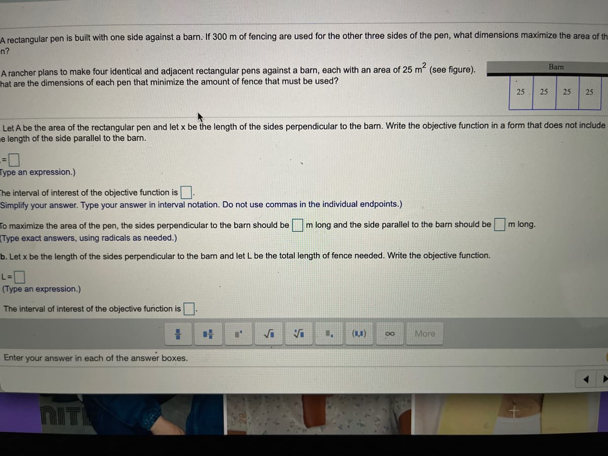 A rectangular pen is built with one side against a barn. If 300 m of fencing are used for the other three sides of the pen, what dimensions maximize the area of th
en?
Barn
A rancher plans to make four identical and adjacent rectangular pens against a barn, each with an area of 25 m (see figure).
hat are the dimensions of each pen that minimize the amount of fence that must be used?
25
25
25
25
Let A be the area of the rectangular pen and let x be the length of the sides perpendicular to the barn. Write the objective function in a form that does not include
e length of the side parallel to the barn.
Type an expression.)
The interval of interest of the objective function is.
Simplify your answer. Type your answer in interval notation. Do not use commas in the individual endpoints.)
To maximize the area of the pen, the sides perpendicular to the barn should be m long and the side parallel to the barn should be m long.
(Type exact answers, using radicals as needed.)
b. Let x be the length of the sides perpendicular to the barn and let L be the total length of fence needed. Write the objective function.
L-0
(Type an expression.)
The interval of interest of the objective function is
(1,1)
More
Enter your answer in each of the answer boxes.
NIT
