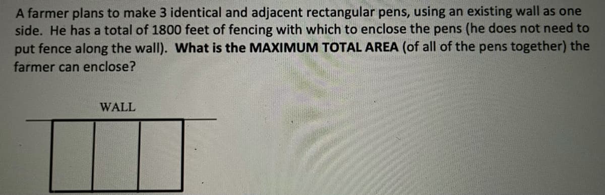 A farmer plans to make 3 identical and adjacent rectangular pens, using an existing wall as one
side. He has a total of 1800 feet of fencing with which to enclose the pens (he does not need to
put fence along the wall). What is the MAXIMUM TOTAL AREA (of all of the pens together) the
farmer can enclose?
WALL
