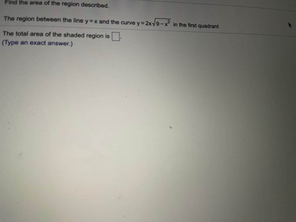Find the area of the region described.
The region between the line y = x and the curve y= 2x/9-x in the first quadrant
The total area of the shaded region is .
(Type an exact answer.)

