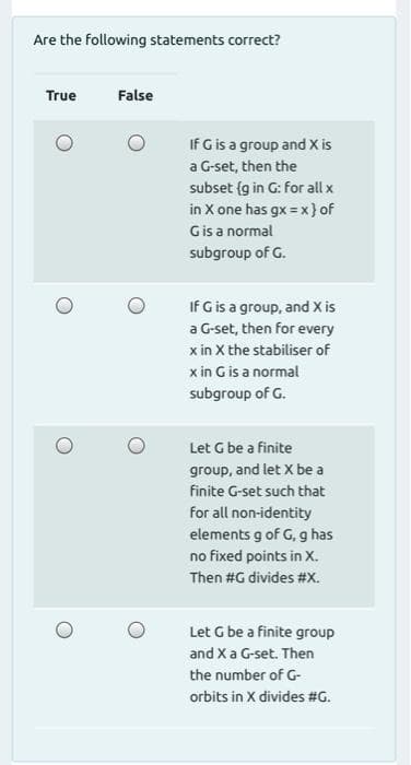 Are the following statements correct?
True
False
If G is a group and X is
a G-set, then the
subset {g in G: for all x
in X one has gx = x} of
Gis a normal
subgroup of G.
If G is a group, and X is
a G-set, then for every
x in X the stabiliser of
x in Gis a normal
subgroup of G.
Let G be a finite
group, and let X be a
finite G-set such that
for all non-identity
elements g of G, g has
no fixed points in x.
Then #G divides #X.
Let G be a finite group
and X a G-set. Then
the number of G-
orbits in X divides #G.
