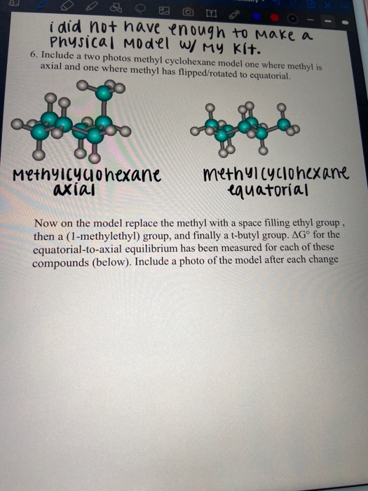 i did not haave enough to Make a
Physical MO del w/ MY Kít.
6. Include a two photos methyl cyclohexane model one where methyl is
axial and one where methyl has flipped/rotated to equatorial.
Methylcyyohexane
axial
methyicyclonexane
equatorial
Now on the model replace the methyl with a space filling ethyl group,
then a (1-methylethyl) group, and finally a t-butyl group. AG° for the
equatorial-to-axial equilibrium has been measured for each of these
compounds (below). Include a photo of the model after each change
