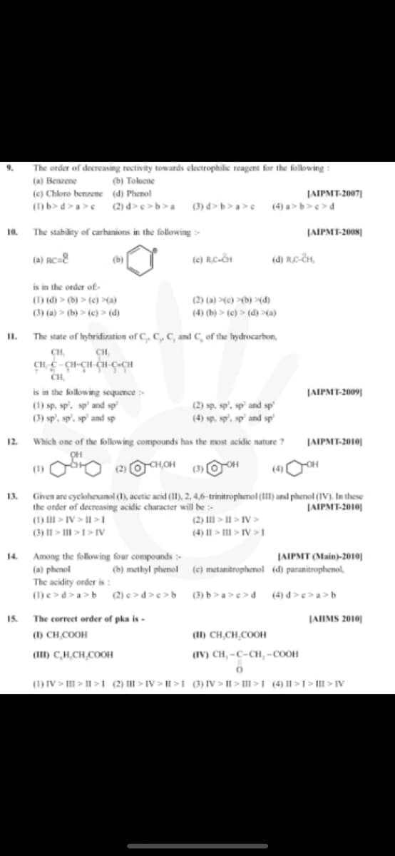 9.
The order of decreasing rectivity towards electrophilic reagent for the following:
(a) Benzene
(b) Toluene
(c) Chloro benzene
(d) Phenol
JAIPMT-2007]
(1) b>d>a>e (2) d>c>b>a (3) d>b>a>c (4) a>b>c>d.
10. The stability of carbanions in the following >
JAIPMT-2008]
(a) RC=8
(b)
(c) RC-CH
(d) RC-CH
is in the order of
(1) (d) > (b) > (c) >(a)
(2) (a) (c)(b) >(d)
(3) (a) (b) > (c) > (d)
(4) (b) > (c) > (d) >(a)
The state of hybridization of C, C₁, C, and C, of the hydrocarbon,
CH,
CH,
CH, C-CH-CH-CH CÁCH
CH,
is in the following sequence >
JAIPMT-2009]
(1) sp. sp. sp' and sp
(2) sp. sp', sp and sp
(3) sp, sp, sp and sp
(4) sp, sp, sp and sp
Which one of the following compounds has the most acidic nature ?
JAIPMT-2010]
CH,OH
OH
(1)
-OH
(2)
(3)
(4)
Given are cyclohexanol (1), acetic acid (11), 2, 4,6-trinitrophenol (III) and phenol (IV). In these
the order of decreasing acidic character will be
JAIPMT-2010
(1) > IV>II>I
(2) >> IV>
(4) || > | > IV>1
(3) || > | >1> IV
14. Among the following four compounds -
(a) phenol
JAIPMT (Main)-2010)
(d) paranitrophenol,
(b) methyl phenol
(c) metanitrophenol
The acidity order is:
(1)e>d>a>b (2) c>d>c>b
(3) b>a>c>d
(4) d>c>a>b
15. The correct order of pka is -
JAIIMS 2010
(1) CH₂COOH
(II) CHÍCH CO
(III) C,H,CH,COOH
(IV) CH,-C-CH₂-COOH
0
(1) IV>II>II>1 (2) > IV>II>I (3) IV>II>>1 (4) 11>1>> IV
II.
12.