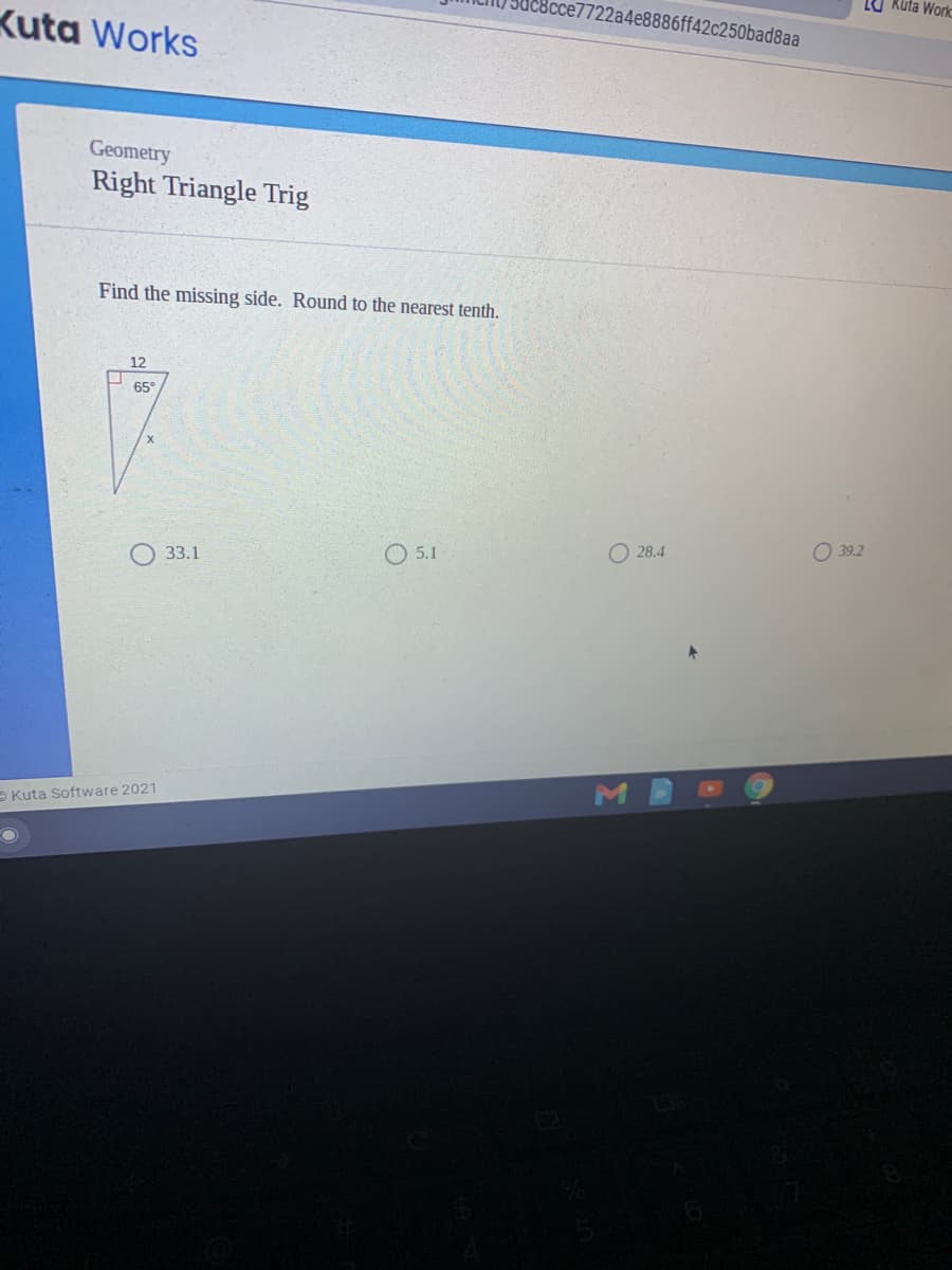 LU Kuta Work
Bcce7722a4e8886ff42c250bad8aa
Kuta Works
Geometry
Right Triangle Trig
Find the missing side. Round to the nearest tenth.
12
65°
O 28.4
O 39.2
O 33.1
O 5.1
- Kuta Software 2021
