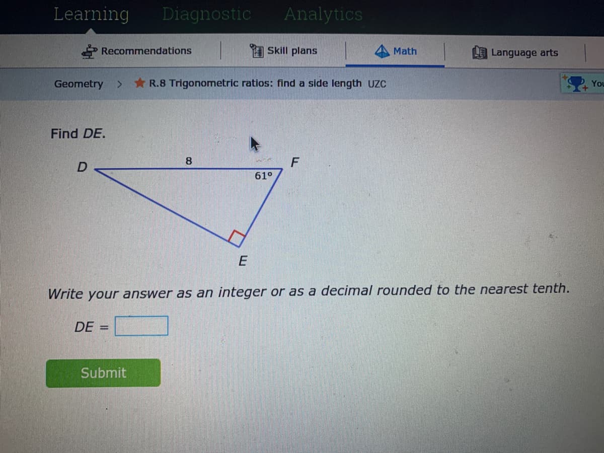 Learning
Diagnostic
Analytics
Recommendations
A Skill plans
Math
Language arts
Geometry
* R.8 Trigonometric ratios: find a side length UZC
You
Find DE.
8
61°
Write your answer as an integer or as a decimal rounded to the nearest tenth.
DE =
Submit
