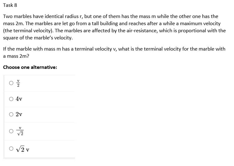 Task 8
Two marbles have identical radius r, but one of them has the mass m while the other one has the
mass 2m. The marbles are let go from a tall building and reaches after a while a maximum velocity
(the terminal velocity). The marbles are affected by the air-resistance, which is proportional with the
square of the marble's velocity.
If the marble with mass m has a terminal velocity v, what is the terminal velocity for the marble with
a mass 2m?
Choose one alternative:
4v
2v
O V2 v
