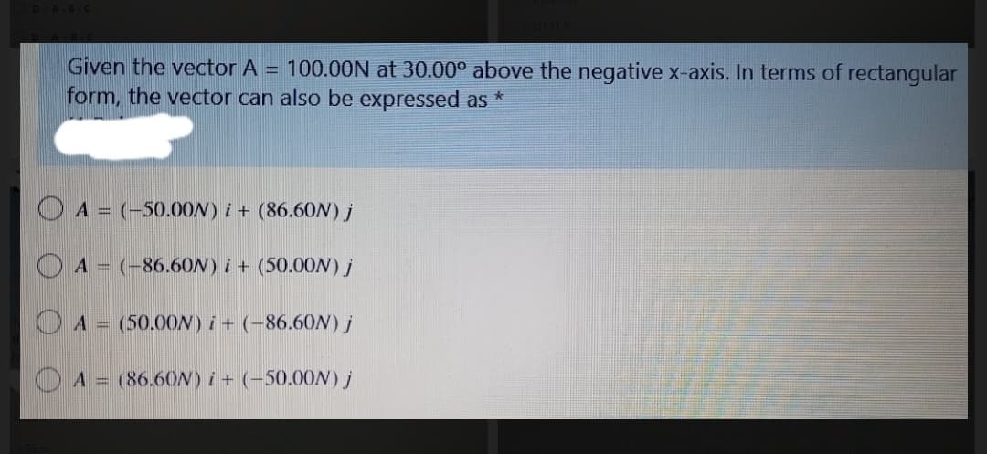 Given the vector A = 100.0ON at 30.00° above the negative x-axis. In terms of rectangular
form, the vector can also be expressed as
O A = (-50.0ON) i + (86.60N) j
O A = (-86.6ON) i + (50.00N) j
A = (50.00N) i + (-86.60N) j
A = (86.60N)i+ (-50.00N) j
