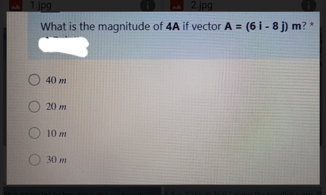 1.jpg
2.jpg
%3D
What is the magnitude of 4A if vector A = (6 i - 8 j) m? *
40 m
20 m
O10 m
O 30 m
100m at 369
above
