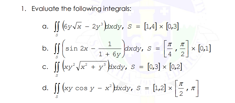 1. Evaluate the following integrals:
S (6y Jx - 2y kixdy, S = [1,4] × [0,3]
a.
%3D
b. |||sin 2x
dxdy, S =
4
x [0,1]
2
-
|
1 + 6y
SS (xy Vx + y° bixdy, S =
[0,3] x [0,2]
C.
(xy cos
cos y - x' ixdy, s - [1,2] × , 7
(1.2) »
(ху сos y
IT
2
