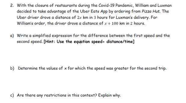 2. With the closure of restaurants during the Covid-19 Pandemic, William and Luxman
decided to take advantage of the Uber Eats App by ordering from Pizza Hut. The
Uber driver drove a distance of 2x km in 3 hours for Luxman's delivery. For
William's order, the driver drove a distance of x + 100 km in 2 hours.
a) Write a simplified expression for the difference between the first speed and the
second speed. [Hint: Use the equation speed- distance/time]
b) Determine the values of x for which the speed was greater for the second trip.
c) Are there any restrictions in this context? Explain why.
