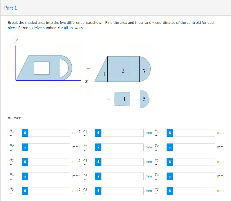 Part 1
Break the shaded area into the five different areas shown. Find the area and the x- and y-coordinates of the centroid for each
piece. Enter positive numbers for all answers.
Answers:
A₁
y
A₂
A3
=
A4
S
As
"
i
i
D
mm²
mm²
mm²
mm²
X
X₁
X2
=
X3
"
mm² X5
=
i
Mi
1
2
4
3
زرا
5
mm
mm
mm
mm
mm
Y₁
Y₂
Y3
Y4
Y5
||
i
Mi
i
i
mm
mm
mm
mm
mm