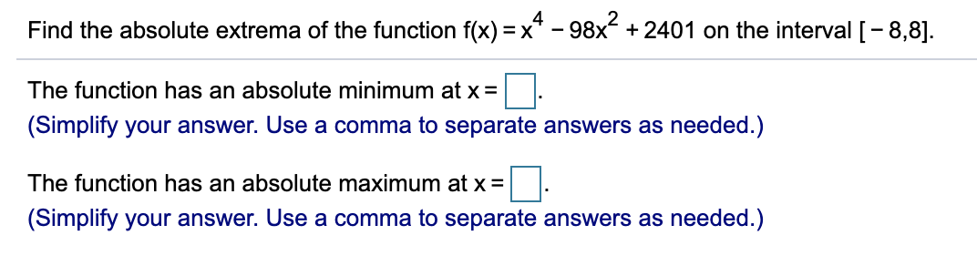 Find the absolute extrema of the function f(x) = x* – 98x + 2401 on the interval [-8,8].
The function has an absolute minimum at x =
(Simplify your answer. Use a comma to separate answers as needed.)
The function has an absolute maximum at x =
(Simplify your answer. Use a comma to separate answers as needed.)
