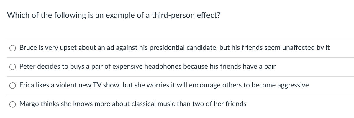 Which of the following is an example of a third-person effect?
Bruce is very upset about an ad against his presidential candidate, but his friends seem unaffected by it
Peter decides to buys a pair of expensive headphones because his friends have a pair
Erica likes a violent new TV show, but she worries it will encourage others to become aggressive
Margo thinks she knows more about classical music than two of her friends
