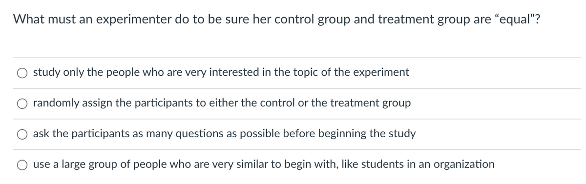 What must an experimenter do to be sure her control group and treatment group are "equal"?
study only the people who are very interested in the topic of the experiment
randomly assign the participants to either the control or the treatment group
ask the participants as many questions as possible before beginning the study
use a large group of people who are very similar to begin with, like students in an organization
