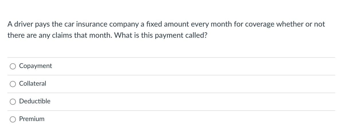 A driver pays the car insurance company a fixed amount every month for coverage whether or not
there are any claims that month. What is this payment called?
Copayment
Collateral
Deductible
Premium
