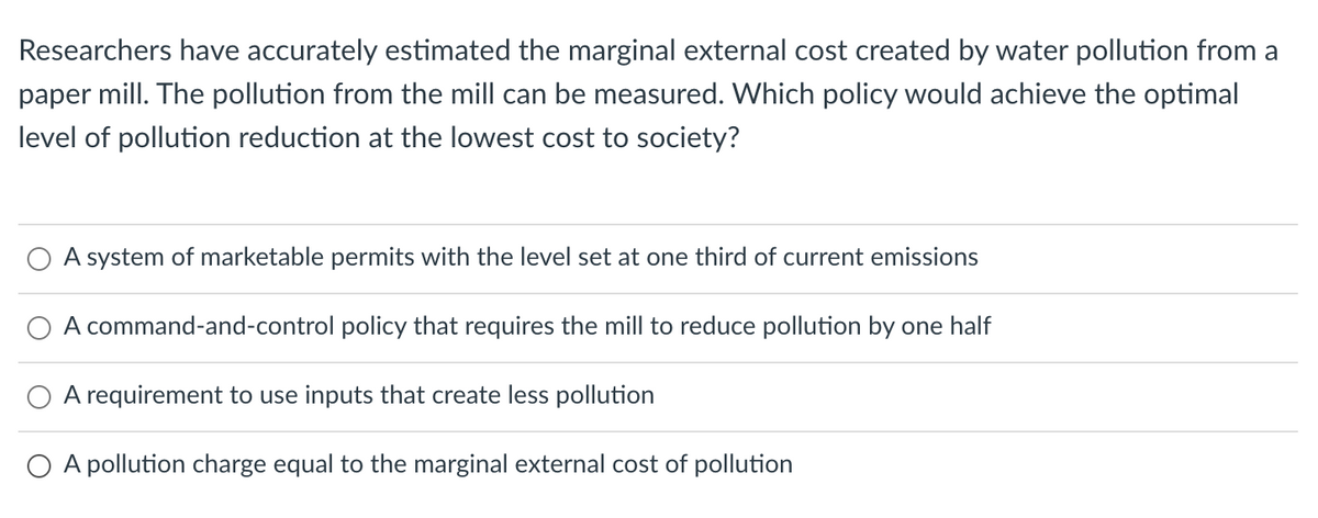 Researchers have accurately estimated the marginal external cost created by water pollution from a
paper mill. The pollution from the mill can be measured. Which policy would achieve the optimal
level of pollution reduction at the lowest cost to society?
O A system of marketable permits with the level set at one third of current emissions
A command-and-control policy that requires the mill to reduce pollution by one half
O A requirement to use inputs that create less pollution
O A pollution charge equal to the marginal external cost of pollution
