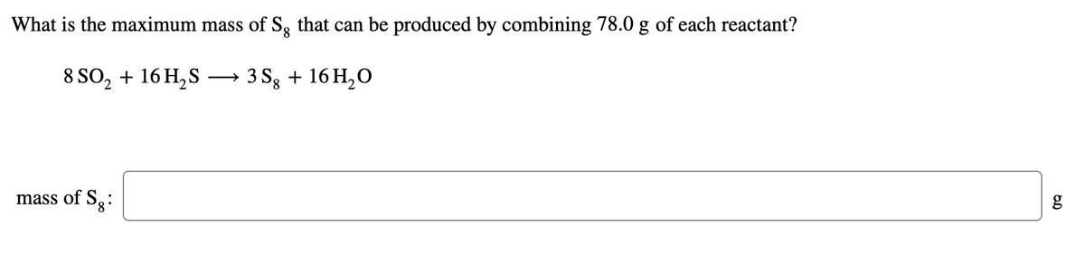 What is the maximum mass of S, that can be produced by combining 78.0 g of each reactant?
8 SO, + 16 H, S
3 Sg + 16 H,0
mass of S3:
g
