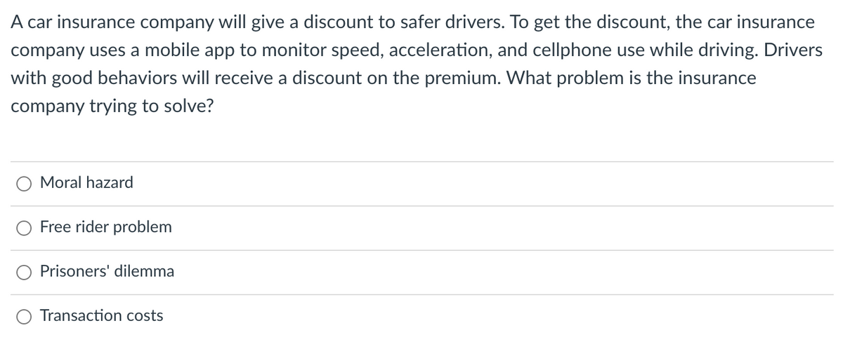 A car insurance company will give a discount to safer drivers. To get the discount, the car insurance
company uses a mobile app to monitor speed, acceleration, and cellphone use while driving. Drivers
with good behaviors will receive a discount on the premium. What problem is the insurance
company trying to solve?
Moral hazard
Free rider problem
Prisoners' dilemma
Transaction costs
