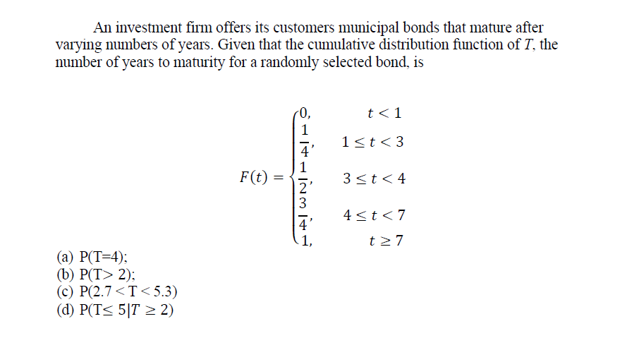 An investment firm offers its customers municipal bonds that mature after
varying numbers of years. Given that the cumulative distribution function of T, the
number of years to maturity for a randomly selected bond, is
r0,
t <1
1
1<t< 3
4
1
F(t)
3<t<4
2'
3
4 <t<7
4'
1,
t27
(а) Р(Т-4):
(b) Р(T> 2):
(c) P(2.7 <T< 5.3)
(d) P(T< 5|T > 2)
