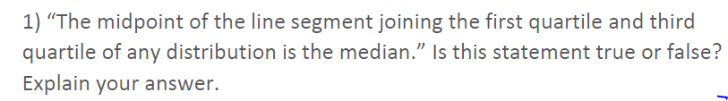 1) “The midpoint of the line segment joining the first quartile and third
quartile of any distribution is the median." Is this statement true or false?
Explain your answer.
