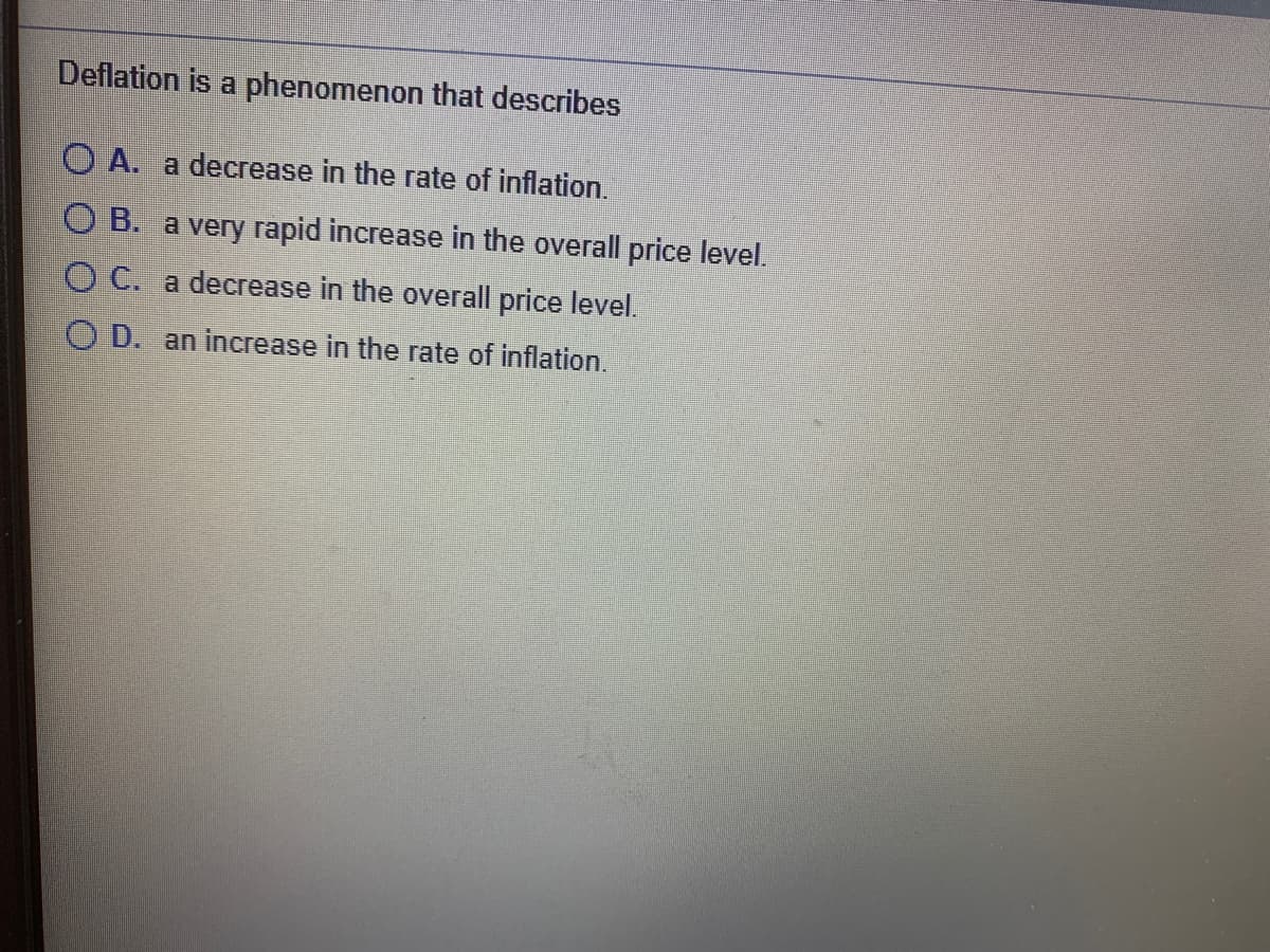 Deflation is a phenomenon that describes
O A. a decrease in the rate of inflation.
O B. a very rapid increase in the overall price level.
O C. a decrease in the overall price level.
O D. an increase in the rate of inflation.
