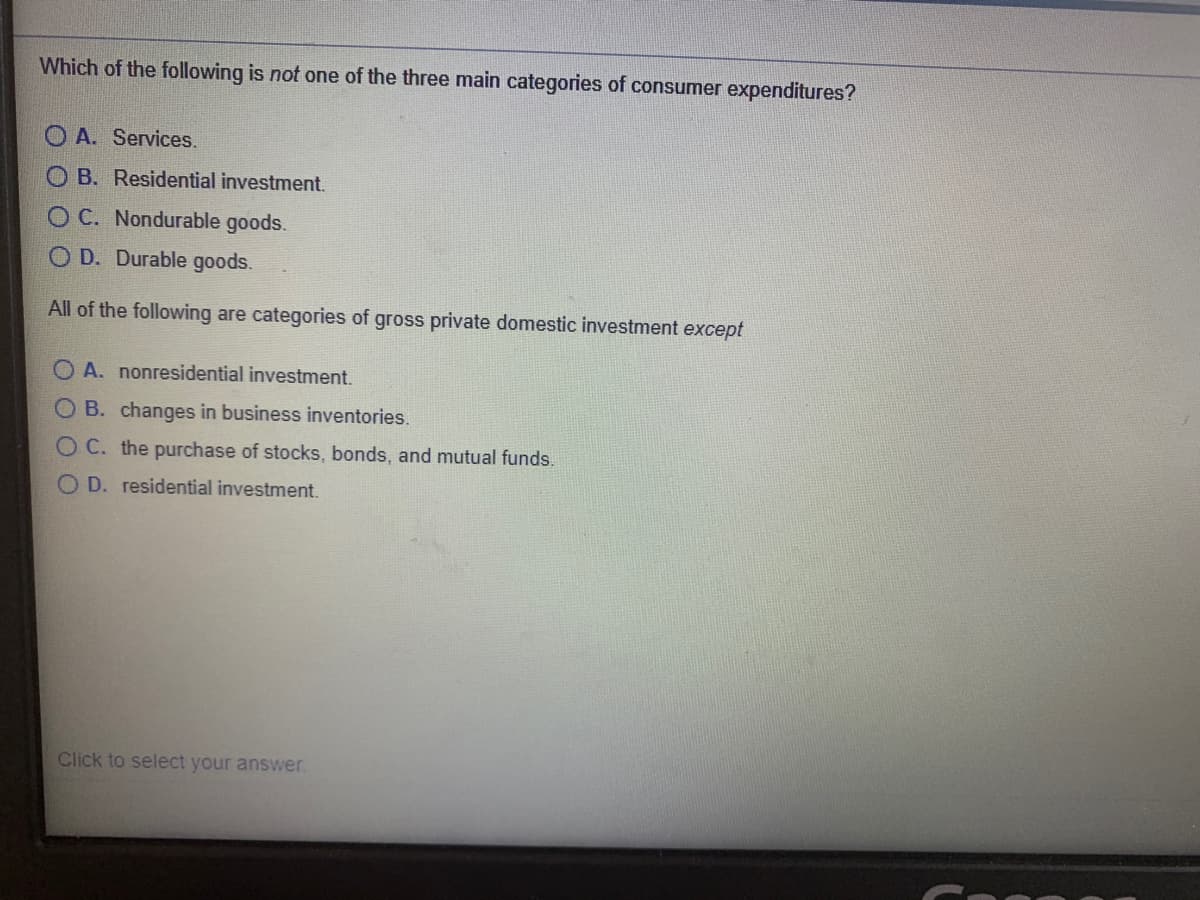 Which of the following is not one of the three main categories of consumer expenditures?
O A. Services.
B. Residential investment.
C. Nondurable goods.
O D. Durable goods.
All of the following are categories of gross private domestic investment except
O A. nonresidential investment.
B. changes in business inventories.
OC. the purchase of stocks, bonds, and mutual funds.
O D. residential investment.
Click to select your answer.
