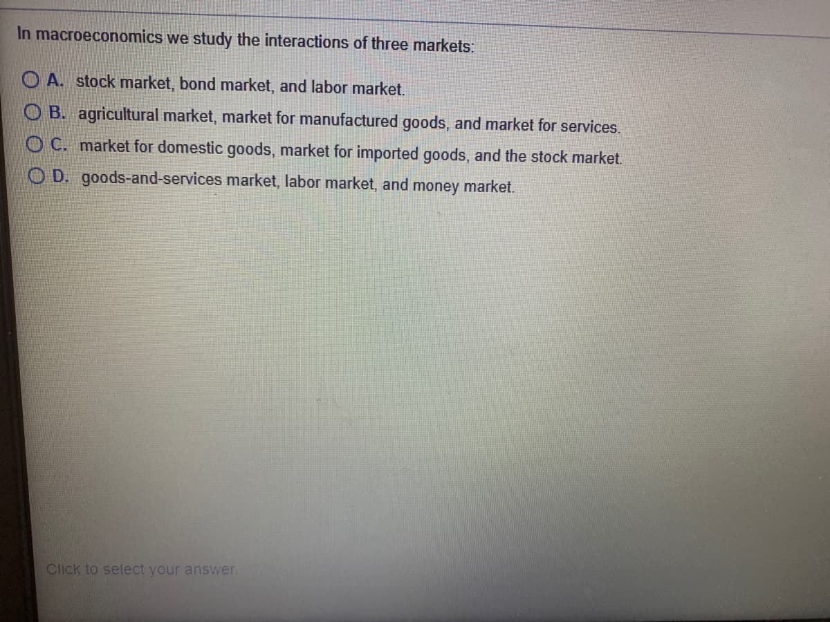 In macroeconomics we study the interactions of three markets:
O A. stock market, bond market, and labor market.
O B. agricultural market, market for manufactured goods, and market for services.
O C. market for domestic goods, market for imported goods, and the stock market.
O D. goods-and-services market, labor market, and money market.
Click to select your answer.
