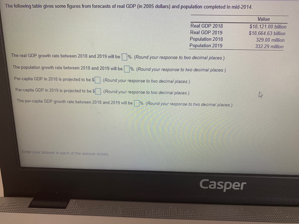 The following table gives some figures from forecasts of real GDP (in 2005 dollars) and population completed in mid-2014.
Value
Real GDP 2018
$18,121.00 billion
$18,664.63 billion
Real GDP 2019
Population 2018
Population 2019
329.00 million
332.29 million
The real GDP growth rate between 2018 and 2019 will be %. (Round your response to two decimal places.)
The population growth rate between 2018 and 2019 will be %. (Round your response to two decimal places.)
Per-capita GDP in 2018 is projected to be $
(Round your response to two decimal places.)
Per-capita GDP in 2019 is projected to be $. (Round your response to two decimal places.)
The per-capita GDP growth rate between 2018 and 2019 will be %. (Round your response to two decimal places.)
Enter your answer in each of the answer boxes.
Casper
