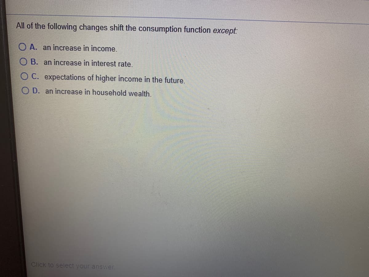 All of the following changes shift the consumption function except
O A. an increase in income.
O B. an increase in interest rate.
O C. expectations of higher income in the future.
O D. an increase in household wealth.
Click to select your answer.
