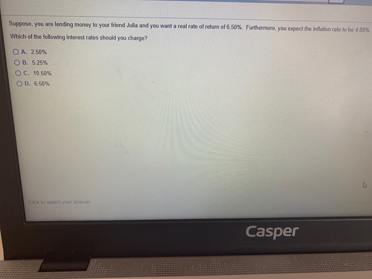 Suppose, you are lending money to your friend Julia and you want a real rate of return of 6.50%. Furthermore, you expect the inflation rate to be 4.00%.
Which of the following interest rates should you charge?
O A. 2.50%
O B. 5.25%
O C. 10.50%
O D. 6.50%
Click to select your answer.
Casper
