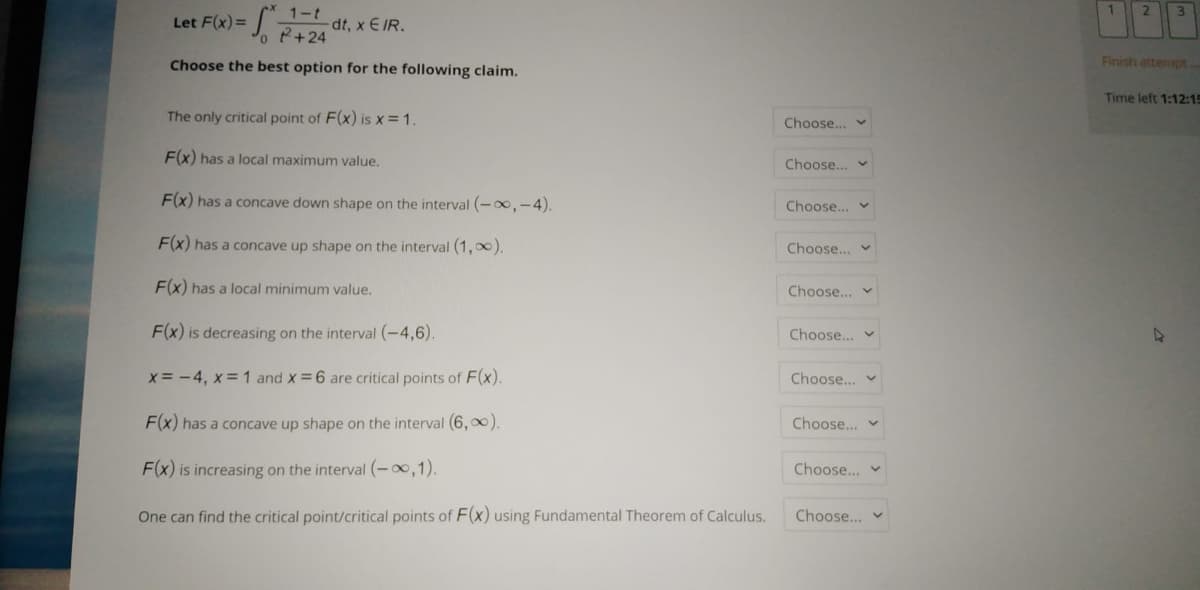 2
3.
J. P+24
1-t
dt, x E IR.
Let F(x) =
Choose the best option for the following claim.
Finish attempt
Time left 1:12:15
The only critical point of F(x) is x = 1.
Choose...
F(x) has a local maximum value.
Choose.. v
F(x) has a concave down shape on the interval (-0,-4).
Choose... v
F(x) has a concave up shape on the interval (1,00).
Choose... v
F(x) has a local minimum value.
Choose... v
F(x) is decreasing on the interval (-4,6).
Choose... v
x = -4, x = 1 and x 6 are critical points of F(x).
Choose...
F(x) has a concave up shape on the interval (6, 0).
Choose.. v
F(x) is increasing on the interval (-0,1).
Choose.
One can find the critical point/critical points of F(x) using Fundamental Theorem of Calculus.
Choose...
