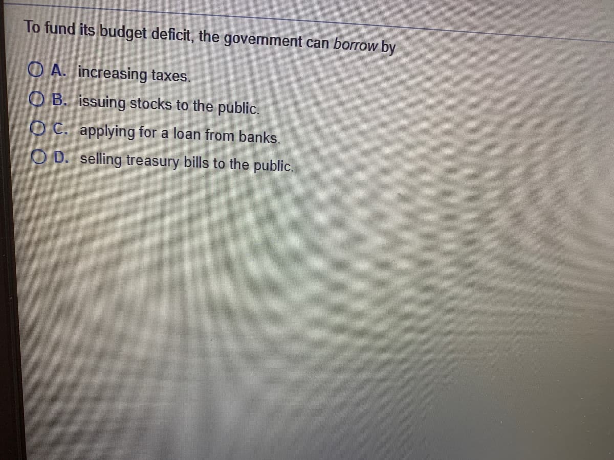 To fund its budget deficit, the government can borrow by
O A. increasing taxes.
O B. issuing stocks to the public.
OC. applying for a loan from banks.
O D. selling treasury bills to the public.
