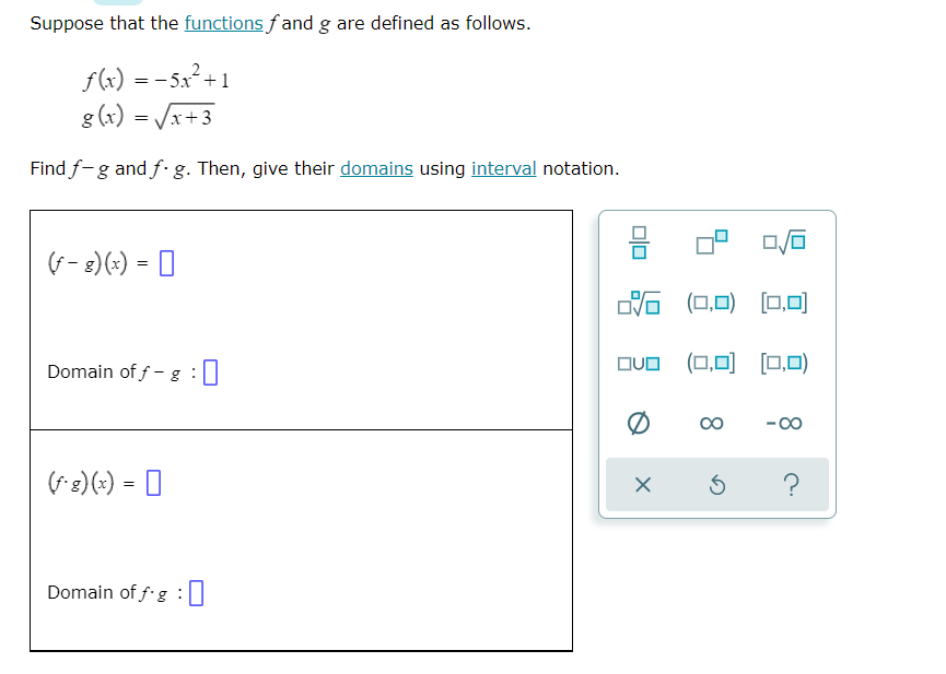 Suppose that the functions fand g are defined as follows.
f(x) = -5x² +1
g (x) = Vx+3
Find f-g and f· g. Then, give their domains using interval notation.
(f- 2)(+) = 0
G (0,0) (0,0)
Domain of f - g :0
OvO (0,0) (0,0)
00
-00
(*3)(;) = 0
?
Domain of f g
