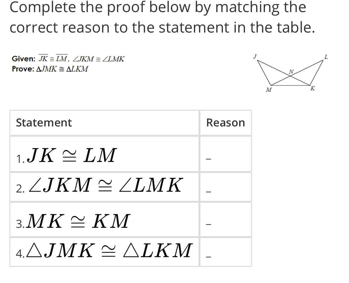 Complete the proof below by matching the
correct reason to the statement in the table.
J
L
Given: JK = LM, ZJKM ZLMK
Prove: AJMK = ALKM
N
K
M
Statement
Reason
1.JK E LM
ZJKM = ZILMK
3.MK E KM
4.AJMK E ALKM
-
