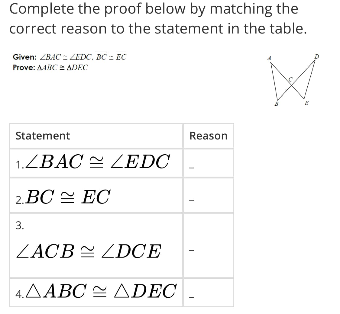 Complete the proof below by matching the
correct reason to the statement in the table.
Given: ZBAC = ZEDC, BC = EC
Prove: AABC = ADEC
A
D
B
E
Statement
Reason
1.ZBAC = ZEDC
-
2. ВС ЕС
3.
ZACB = ZDCE
4.AABC = ADEC
-
