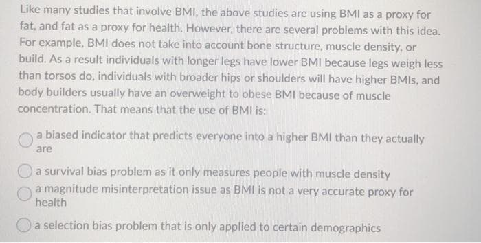 Like many studies that involve BMI, the above studies are using BMI as a proxy for
fat, and fat as a proxy for health. However, there are several problems with this idea.
For example, BMI does not take into account bone structure, muscle density, or
build. As a result individuals with longer legs have lower BMI because legs weigh less
than torsos do, individuals with broader hips or shoulders will have higher BMIS, and
body builders usually have an overweight to obese BMI because of muscle
concentration. That means that the use of BMI is:
a biased indicator that predicts everyone into a higher BMI than they actually
are
a survival bias problem as it only measures people with muscle density
a magnitude misinterpretation issue as BMI is not a very accurate proxy for
health
a selection bias problem that is only applied to certain demographics
