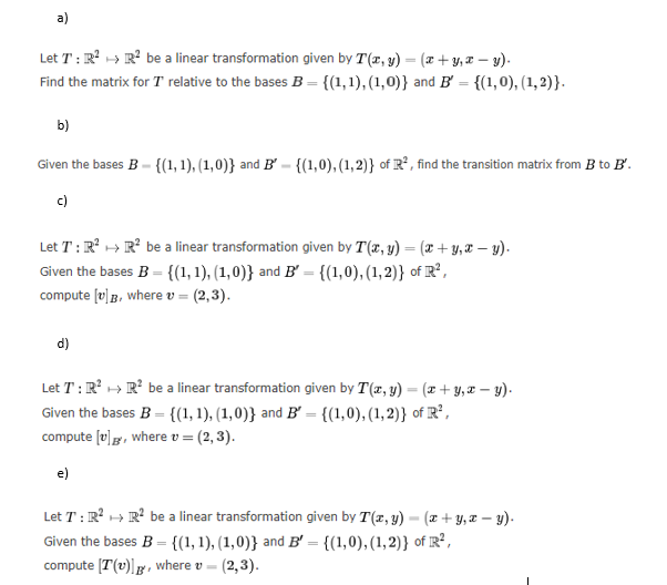 a)
Let T: R² R² be a linear transformation given by T(x, y) = (x+y,x-y).
Find the matrix for T relative to the bases B = {(1,1),(1,0)} and B' = {(1,0), (1, 2)}.
b)
Given the bases B-{(1, 1), (1,0)} and B-{(1,0), (1,2)} of R², find the transition matrix from B to B'.
c)
Let T: R² R² be a linear transformation given by T(x, y) = (x + y, x - y).
Given the bases B = {(1, 1), (1,0)} and B' = {(1,0), (1, 2)} of R²,
compute [v]B, where v = (2,3).
d)
Let T: R² R² be a linear transformation given by T(x, y) = (x + y,x-y).
Given the bases B = {(1, 1), (1,0)} and B' = {(1,0), (1, 2)} of R²,
compute [v], where v = (2, 3).
e)
Let T: R² R² be a linear transformation given by T(x, y) = (x+y,x-y).
Given the bases B = {(1, 1), (1,0)} and B' = {(1,0), (1, 2)} of R²,
compute [T(v)], where v = (2,3).