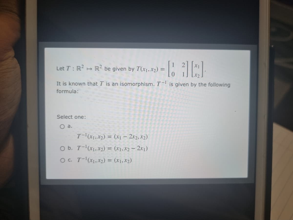 Let T: R² R² be given by T(x1, x₂) =
= [at]
It is known that I is an isomorphism. T-¹ is given by the following
formula:
Select one:
O a.
T-¹(x₁, x₂) = (x₁ - 2x2, X2)
O b. T-¹(x1, x2) = (x₁, x2 - 2x₁)
OC. T-¹(x₁, x₂) = (x1, x₂)