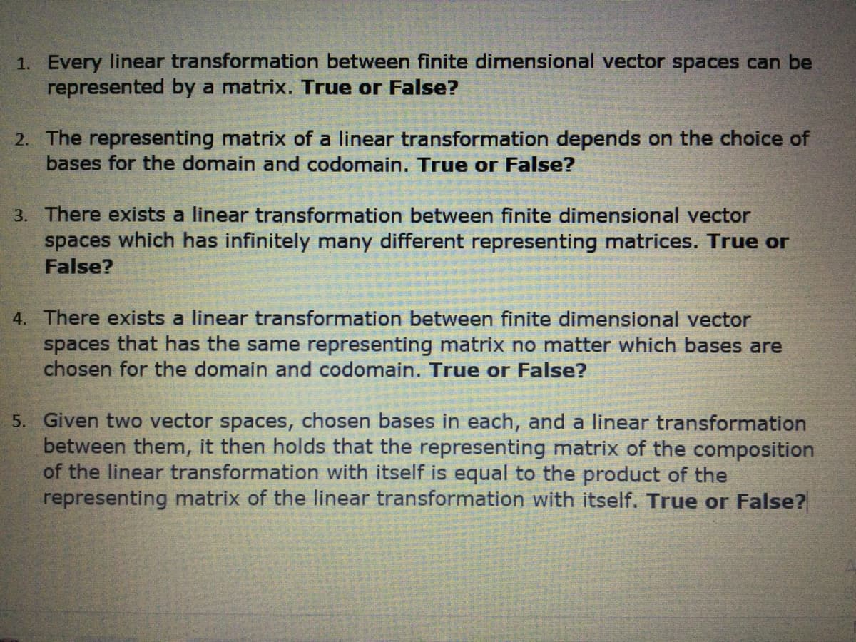 1. Every linear transformation between finite dimensional vector spaces can be
represented by a matrix. True or False?
2. The representing matrix of a linear transformation depends on the choice of
bases for the domain and codomain. True or False?
3. There exists a linear transformation between finite dimensional vector
spaces which has infinitely many different representing matrices. True or
False?
4. There exists a linear transformation between finite dimensional vector
spaces that has the same representing matrix no matter which bases are
chosen for the domain and codomain. True or False?
5. Given two vector spaces, chosen bases in each, and a linear transformation
between them, it then holds that the representing matrix of the composition
of the linear transformation with itself is equal to the product of the
representing matrix of the linear transformation with itself. True or False?