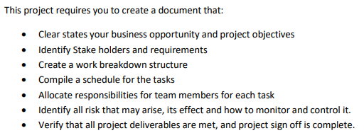 This project requires you to create a document that:
Clear states your business opportunity and project objectives
• Identify Stake holders and requirements
Create a work breakdown structure
Compile a schedule for the tasks
• Allocate responsibilities for team members for each task
Identify all risk that may arise, its effect and how to monitor and control it.
Verify that all project deliverables are met, and project sign off is complete.
●