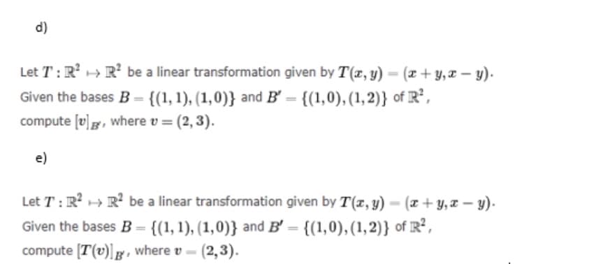 d)
Let T: R² R² be a linear transformation given by T(x, y) = (x + y, x - y).
Given the bases B = {(1, 1), (1,0)} and B = {(1,0), (1,2)} of R²,
compute [v]g, where v = (2, 3).
e)
Let T: R² R² be a linear transformation given by T(x, y) - (x + y,x-y).
Given the bases B = {(1, 1), (1,0)} and B' = {(1,0), (1,2)} of R²,
compute [T(v)]g, where v-(2,3).