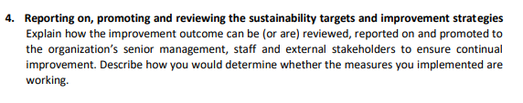 4. Reporting on, promoting and reviewing the sustainability targets and improvement strategies
Explain how the improvement outcome can be (or are) reviewed, reported on and promoted to
the organization's senior management, staff and external stakeholders to ensure continual
improvement. Describe how you would determine whether the measures you implemented are
working.