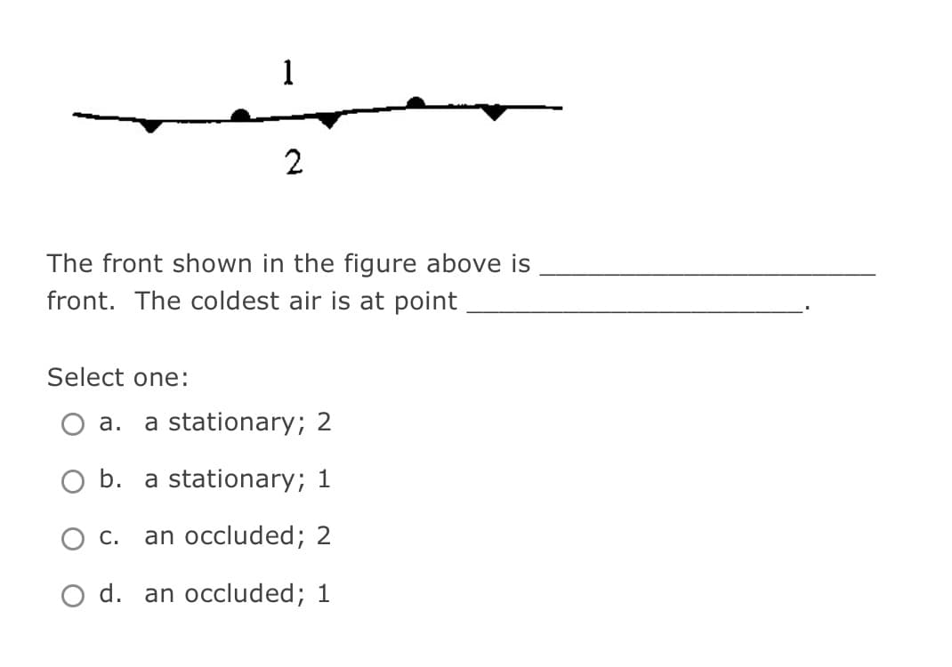 Select one:
The front shown in the figure above is
front. The coldest air is at point
1
a.
2
a stationary; 2
b. a stationary; 1
an occluded; 2
O d. an occluded; 1
C.