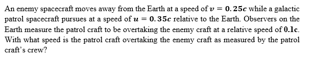 An enemy spacecraft moves away from the Earth at a speed of v= 0.25c while a galactic
patrol spacecraft pursues at a speed of u = 0.35c relative to the Earth. Observers on the
Earth measure the patrol craft to be overtaking the enemy craft at a relative speed of 0.1c.
With what speed is the patrol craft overtaking the enemy craft as measured by the patrol
craft's crew?