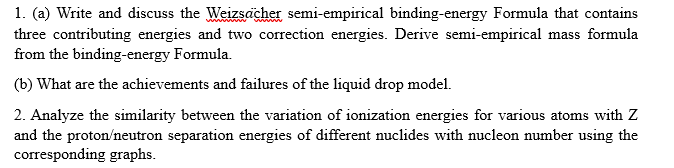 1. (a) Write and discuss the Weizsächer semi-empirical binding-energy Formula that contains
three contributing energies and two correction energies. Derive semi-empirical mass formula
from the binding-energy Formula.
(b) What are the achievements and failures of the liquid drop model.
2. Analyze the similarity between the variation of ionization energies for various atoms with Z
and the proton/neutron separation energies of different nuclides with nucleon number using the
corresponding graphs.