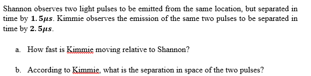 Shannon observes two light pulses to be emitted from the same location, but separated in
time by 1.5μs. Kimmie observes the emission of the same two pulses to be separated in
time by 2.5μs.
a. How fast is Kimmie moving relative to Shannon?
b. According to Kimmie. what is the separation in space of the two pulses?