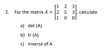 2. For the matrix A = 2
[1
a) det (A)
b) tr (A)
c)
[1 2
5
Inverse of A
3]
3, calculate
0 81