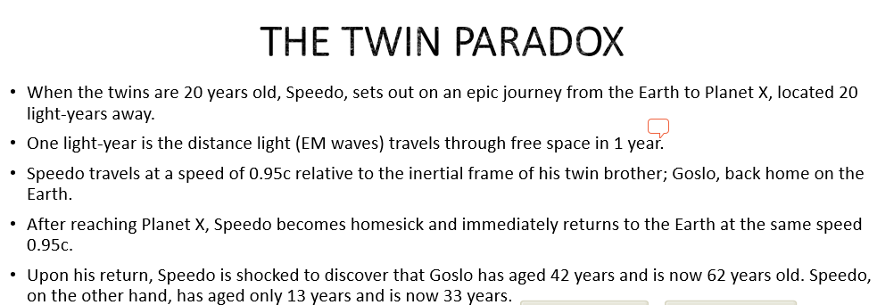 THE TWIN PARADOX
• When the twins are 20 years old, Speedo, sets out on an epic journey from the Earth to Planet X, located 20
light-years away.
• One light-year is the distance light (EM waves) travels through free space in 1 year.
• Speedo travels at a speed of 0.95c relative to the inertial frame of his twin brother; Goslo, back home on the
Earth.
After reaching Planet X, Speedo becomes homesick and immediately returns to the Earth at the same speed
0.95c.
• Upon his return, Speedo is shocked to discover that Goslo has aged 42 years and is now 62 years old. Speedo,
on the other hand, has aged only 13 years and is now 33 years.