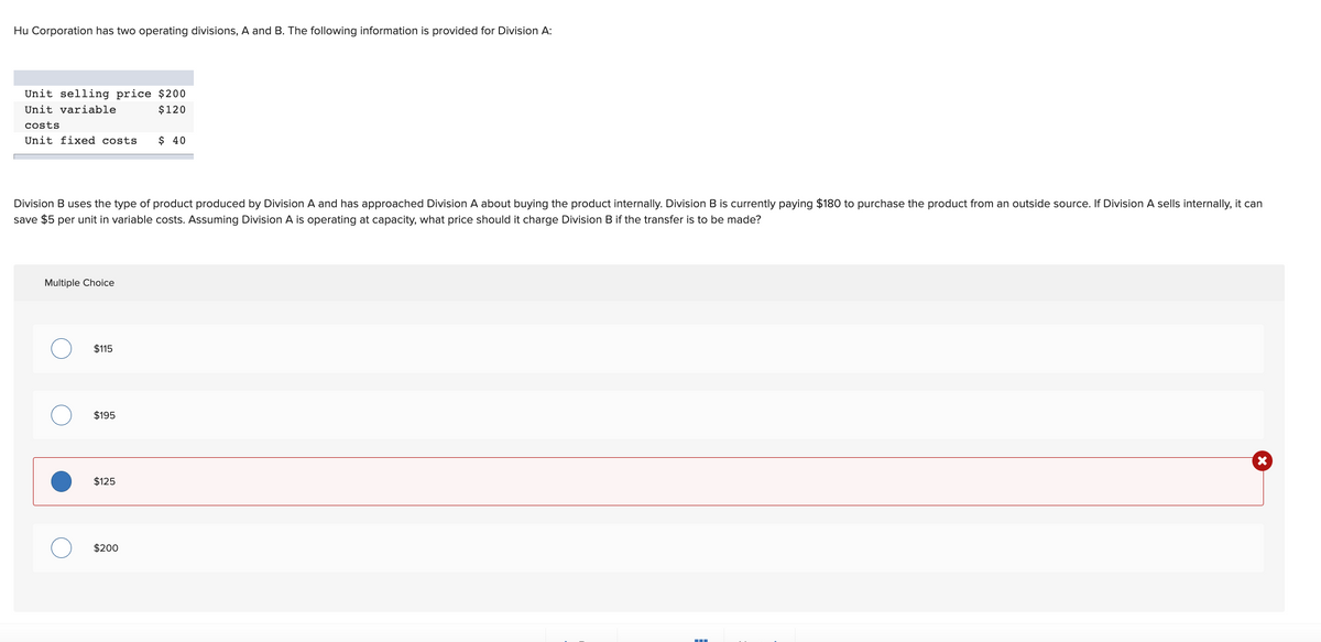 Hu Corporation has two operating divisions, A and B. The following information is provided for Division A:
Unit selling price $200
Unit variable
$120
costs
Unit fixed costs
$ 40
Division B uses the type of product produced by Division A and has approached Division A about buying the product internally. Division B is currently paying $180 to purchase the product from an outside source. If Division A sells internally, it can
save $5 per unit in variable costs. Assuming Division A is operating at capacity, what price should it charge Division B if the transfer is to be made?
Multiple Choice
$115
$195
$125
$200
