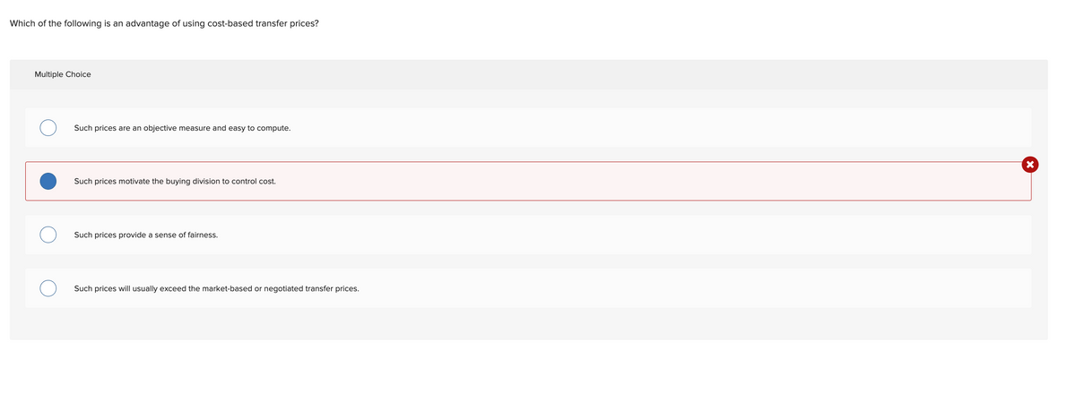 Which of the following is an advantage of using cost-based transfer prices?
Multiple Choice
Such prices are an objective measure and easy to compute.
Such prices motivate the buying division to control cost.
Such prices provide a sense of fairness.
Such prices will usually exceed the market-based or negotiated transfer prices.

