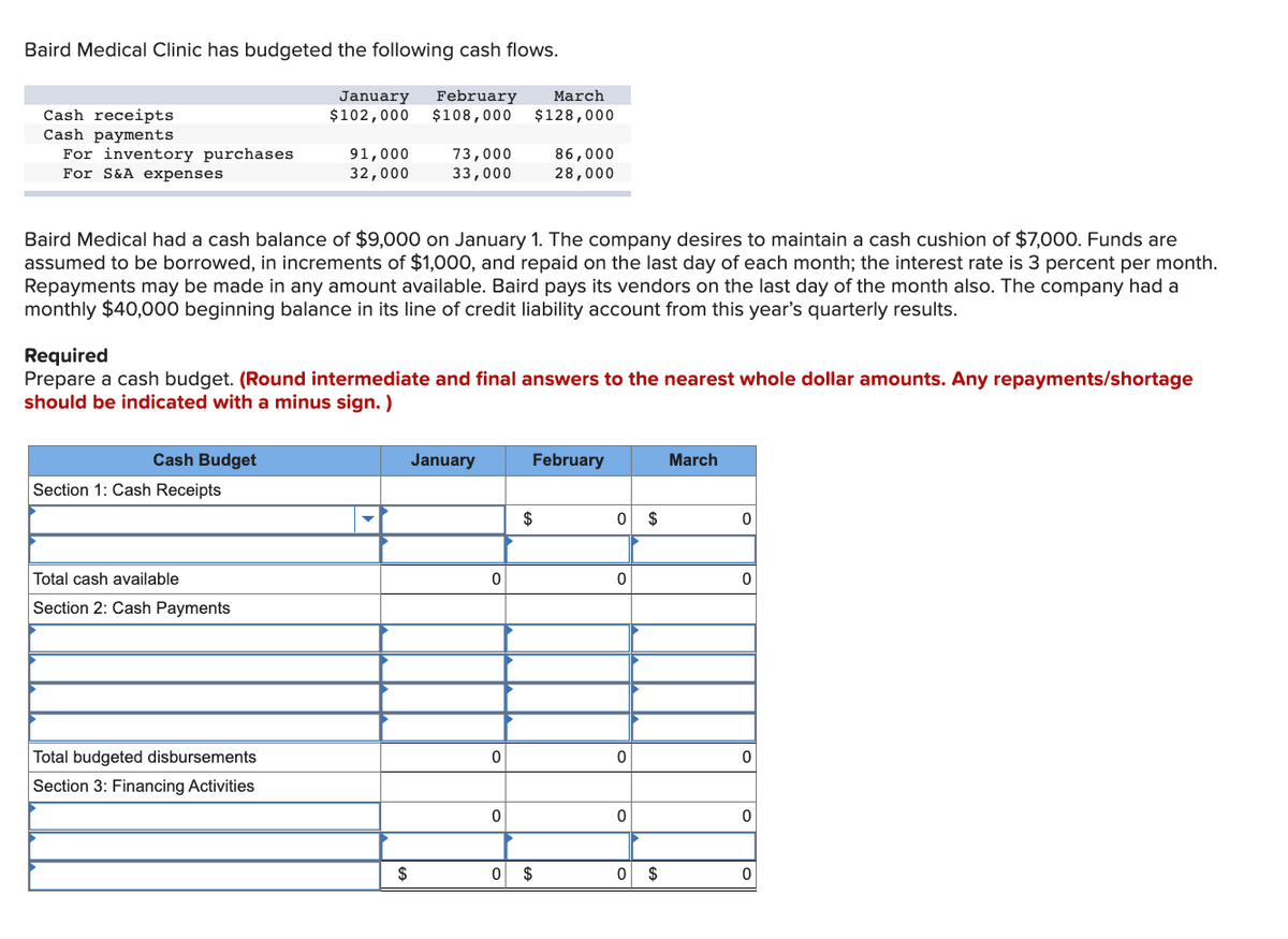 Baird Medical Clinic has budgeted the following cash flows.
February
$108,000
January
March
Cash receipts
Cash payments
For inventory purchases
For S&A expenses
$102,000
$128,000
91,000
73,000
33,000
86,000
28,000
32,000
Baird Medical had a cash balance of $9,000 on January 1. The company desires to maintain a cash cushion of $7,000. Funds are
assumed to be borrowed, in increments of $1,000, and repaid on the last day of each month; the interest rate is 3 percent per month.
Repayments may be made in any amount available. Baird pays its vendors on the last day of the month also. The company had a
monthly $40,000 beginning balance in its line of credit liability account from this year's quarterly results.
Required
Prepare a cash budget. (Round intermediate and final answers to the nearest whole dollar amounts. Any repayments/shortage
should be indicated with a minus sign. )
Cash Budget
January
February
March
Section 1: Cash Receipts
$
$
Total cash available
Section 2: Cash Payments
Total budgeted disbursements
Section 3: Financing Activities
$
2$
2$
